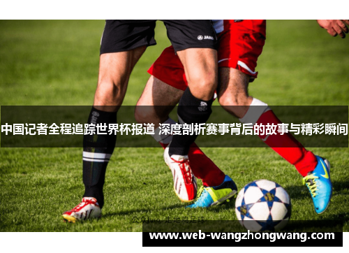 中国记者全程追踪世界杯报道 深度剖析赛事背后的故事与精彩瞬间